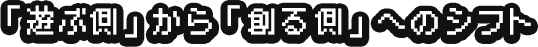 「遊ぶ側」から「創る側」へのシフト